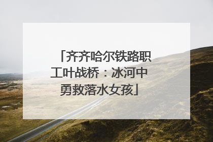 齐齐哈尔铁路职工叶战桥：冰河中勇救落水女孩