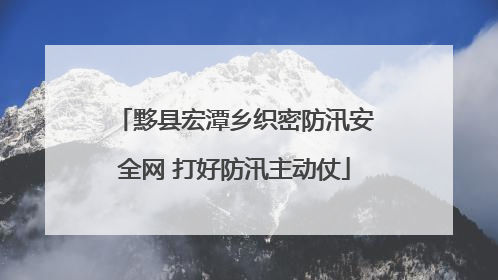 黟县宏潭乡织密防汛安全网 打好防汛主动仗