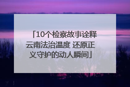 10个检察故事诠释云南法治温度 还原正义守护的动人瞬间