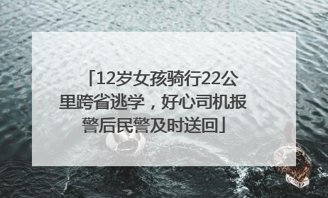 12岁女孩骑行22公里跨省逃学，好心司机报警后民警及时送回