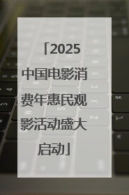 2025中国电影消费年惠民观影活动盛大启动