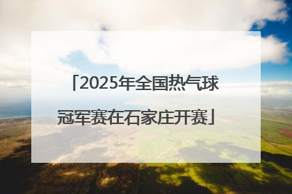 2025年全国热气球冠军赛在石家庄开赛