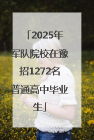 2025年军队院校在豫招1272名普通高中毕业生