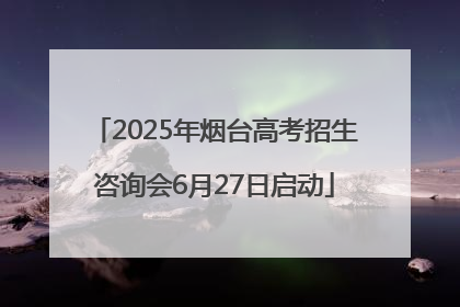2025年烟台高考招生咨询会6月27日启动