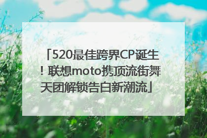 520最佳跨界CP诞生！联想moto携顶流街舞天团解锁告白新潮流